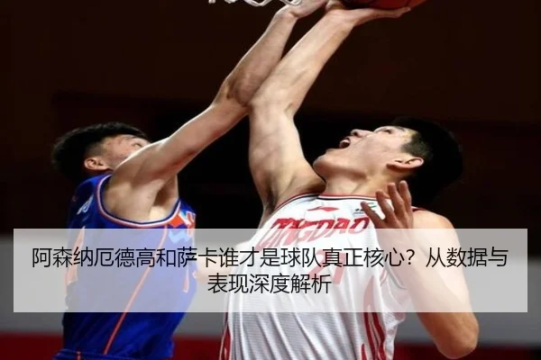 阿森纳厄德高和萨卡谁才是球队真正核心？从数据与表现深度解析